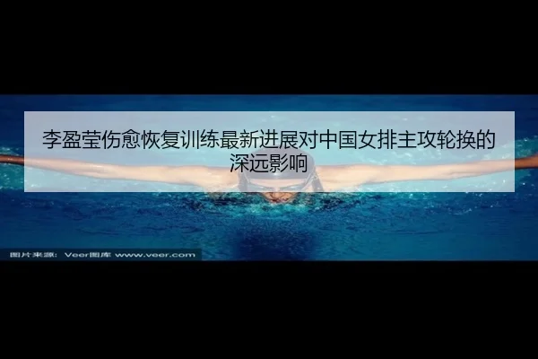 李盈莹伤愈恢复训练最新进展对中国女排主攻轮换的深远影响