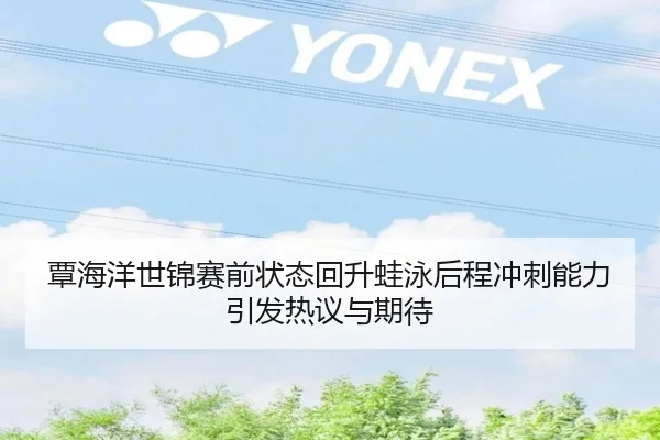 覃海洋世锦赛前状态回升蛙泳后程冲刺能力引发热议与期待